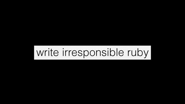 write irresponsible ruby
