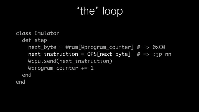 “the” loop
class Emulator
def step
next_byte = @ram[@program_counter] # => 0xC0
next_instruction = OPS[next_byte] # => :jp_nn
@cpu.send(next_instruction)
@program_counter += 1
end
end
