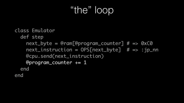 “the” loop
class Emulator
def step
next_byte = @ram[@program_counter] # => 0xC0
next_instruction = OPS[next_byte] # => :jp_nn
@cpu.send(next_instruction)
@program_counter += 1
end
end
