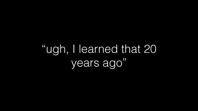 “ugh, I learned that 20
years ago”
