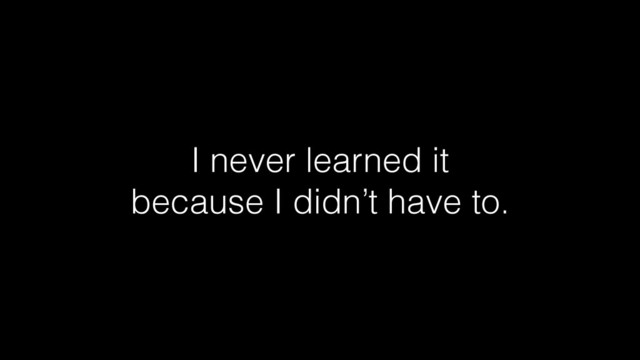 I never learned it
because I didn’t have to.

