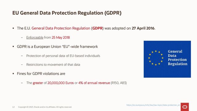 Copyright © 2023, Oracle and/or its affiliates. All rights reserved.
12
EU General Data Protection Regulation (GDPR)
 The E.U. General Data Protection Regulation (GDPR) was adopted on 27 April 2016.
– Enforceable from 25 May 2018
 GDPR is a European Union “EU”-wide framework
– Protection of personal data of EU-based individuals
– Restrictions to movement of that data
 Fines for GDPR violations are
– The greater of 20,000,000 Euros or 4% of annual revenue (R150, A83)
https://ec.europa.eu/info/law/law-topic/data-protection_en
