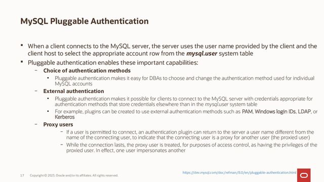 Copyright © 2023, Oracle and/or its affiliates. All rights reserved.
17
MySQL Pluggable Authentication
 When a client connects to the MySQL server, the server uses the user name provided by the client and the
client host to select the appropriate account row from the mysql.user system table
 Pluggable authentication enables these important capabilities:
– Choice of authentication methods
●
Pluggable authentication makes it easy for DBAs to choose and change the authentication method used for individual
MySQL accounts
– External authentication
●
Pluggable authentication makes it possible for clients to connect to the MySQL server with credentials appropriate for
authentication methods that store credentials elsewhere than in the mysql.user system table
●
For example, plugins can be created to use external authentication methods such as PAM, Windows login IDs, LDAP, or
Kerberos
– Proxy users
– If a user is permitted to connect, an authentication plugin can return to the server a user name different from the
name of the connecting user, to indicate that the connecting user is a proxy for another user (the proxied user)
– While the connection lasts, the proxy user is treated, for purposes of access control, as having the privileges of the
proxied user. In effect, one user impersonates another
https://dev.mysql.com/doc/refman/8.0/en/pluggable-authentication.html
