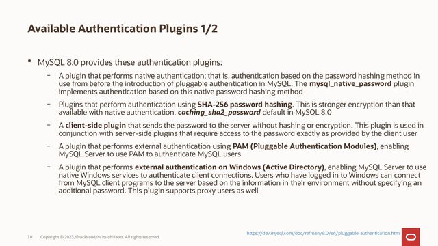 Copyright © 2023, Oracle and/or its affiliates. All rights reserved.
18
Available Authentication Plugins 1/2
 MySQL 8.0 provides these authentication plugins:
– A plugin that performs native authentication; that is, authentication based on the password hashing method in
use from before the introduction of pluggable authentication in MySQL. The mysql_native_password plugin
implements authentication based on this native password hashing method
– Plugins that perform authentication using SHA-256 password hashing. This is stronger encryption than that
available with native authentication. caching_sha2_password default in MySQL 8.0
– A client-side plugin that sends the password to the server without hashing or encryption. This plugin is used in
conjunction with server-side plugins that require access to the password exactly as provided by the client user
– A plugin that performs external authentication using PAM (Pluggable Authentication Modules), enabling
MySQL Server to use PAM to authenticate MySQL users
– A plugin that performs external authentication on Windows (Active Directory), enabling MySQL Server to use
native Windows services to authenticate client connections. Users who have logged in to Windows can connect
from MySQL client programs to the server based on the information in their environment without specifying an
additional password. This plugin supports proxy users as well
https://dev.mysql.com/doc/refman/8.0/en/pluggable-authentication.html
