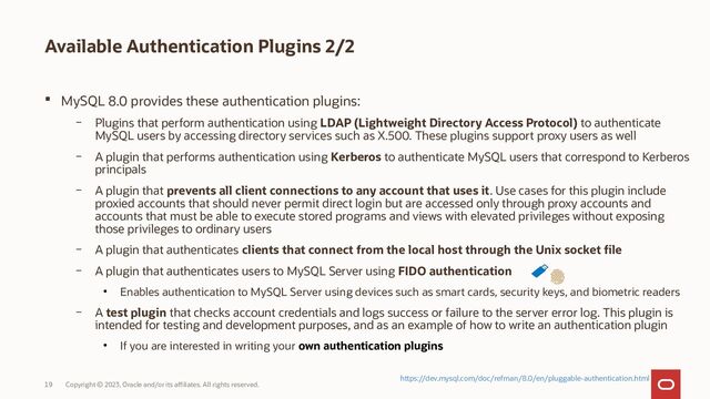 Copyright © 2023, Oracle and/or its affiliates. All rights reserved.
19
Available Authentication Plugins 2/2
 MySQL 8.0 provides these authentication plugins:
– Plugins that perform authentication using LDAP (Lightweight Directory Access Protocol) to authenticate
MySQL users by accessing directory services such as X.500. These plugins support proxy users as well
– A plugin that performs authentication using Kerberos to authenticate MySQL users that correspond to Kerberos
principals
– A plugin that prevents all client connections to any account that uses it. Use cases for this plugin include
proxied accounts that should never permit direct login but are accessed only through proxy accounts and
accounts that must be able to execute stored programs and views with elevated privileges without exposing
those privileges to ordinary users
– A plugin that authenticates clients that connect from the local host through the Unix socket file
– A plugin that authenticates users to MySQL Server using FIDO authentication
●
Enables authentication to MySQL Server using devices such as smart cards, security keys, and biometric readers
– A test plugin that checks account credentials and logs success or failure to the server error log. This plugin is
intended for testing and development purposes, and as an example of how to write an authentication plugin
●
If you are interested in writing your own authentication plugins
https://dev.mysql.com/doc/refman/8.0/en/pluggable-authentication.html
