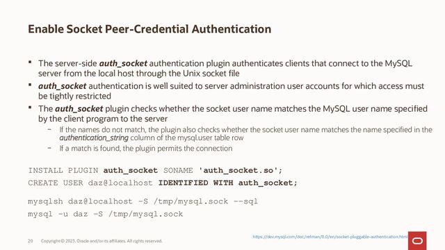 Copyright © 2023, Oracle and/or its affiliates. All rights reserved.
20
Enable Socket Peer-Credential Authentication
 The server-side auth_socket authentication plugin authenticates clients that connect to the MySQL
server from the local host through the Unix socket file
 auth_socket authentication is well suited to server administration user accounts for which access must
be tightly restricted
 The auth_socket plugin checks whether the socket user name matches the MySQL user name specified
by the client program to the server
– If the names do not match, the plugin also checks whether the socket user name matches the name specified in the
authentication_string column of the mysql.user table row
– If a match is found, the plugin permits the connection
https://dev.mysql.com/doc/refman/8.0/en/socket-pluggable-authentication.html
INSTALL PLUGIN auth_socket SONAME 'auth_socket.so';
CREATE USER daz@localhost IDENTIFIED WITH auth_socket;
mysqlsh daz@localhost -S /tmp/mysql.sock --sql
mysql -u daz -S /tmp/mysql.sock
