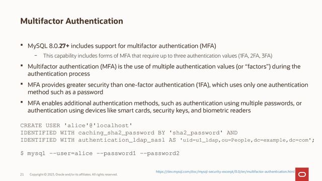 Copyright © 2023, Oracle and/or its affiliates. All rights reserved.
21
Multifactor Authentication
 MySQL 8.0.27+ includes support for multifactor authentication (MFA)
– This capability includes forms of MFA that require up to three authentication values (1FA, 2FA, 3FA)
 Multifactor authentication (MFA) is the use of multiple authentication values (or “factors”) during the
authentication process
 MFA provides greater security than one-factor authentication (1FA), which uses only one authentication
method such as a password
 MFA enables additional authentication methods, such as authentication using multiple passwords, or
authentication using devices like smart cards, security keys, and biometric readers
CREATE USER 'alice'@'localhost'
IDENTIFIED WITH caching_sha2_password BY 'sha2_password' AND
IDENTIFIED WITH authentication_ldap_sasl AS 'uid=u1_ldap,ou=People,dc=example,dc=com';
$ mysql --user=alice --password1 --password2
https://dev.mysql.com/doc/mysql-security-excerpt/8.0/en/multifactor-authentication.html
