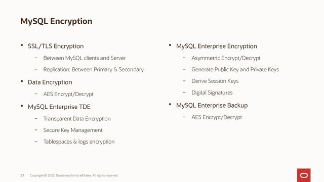 Copyright © 2023, Oracle and/or its affiliates. All rights reserved.
23
MySQL Encryption
 SSL/TLS Encryption
– Between MySQL clients and Server
– Replication: Between Primary & Secondary
 Data Encryption
– AES Encrypt/Decrypt
 MySQL Enterprise TDE
– Transparent Data Encryption
– Secure Key Management
– Tablespaces & logs encryption
 MySQL Enterprise Encryption
– Asymmetric Encrypt/Decrypt
– Generate Public Key and Private Keys
– Derive Session Keys
– Digital Signatures
 MySQL Enterprise Backup
– AES Encrypt/Decrypt
