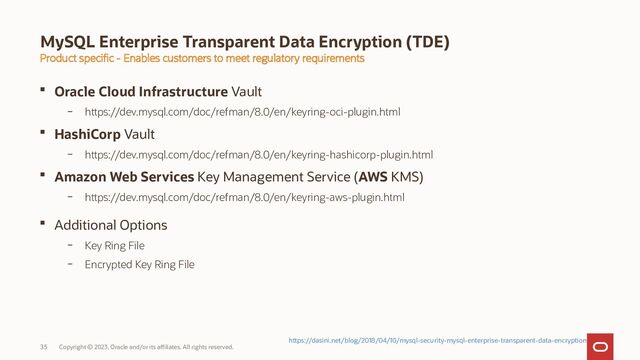Copyright © 2023, Oracle and/or its affiliates. All rights reserved.
35
MySQL Enterprise Transparent Data Encryption (TDE)
 Oracle Cloud Infrastructure Vault
– https://dev.mysql.com/doc/refman/8.0/en/keyring-oci-plugin.html
 HashiCorp Vault
– https://dev.mysql.com/doc/refman/8.0/en/keyring-hashicorp-plugin.html
 Amazon Web Services Key Management Service (AWS KMS)
– https://dev.mysql.com/doc/refman/8.0/en/keyring-aws-plugin.html
 Additional Options
– Key Ring File
– Encrypted Key Ring File
Product specific - Enables customers to meet regulatory requirements
https://dasini.net/blog/2018/04/10/mysql-security-mysql-enterprise-transparent-data-encryption

