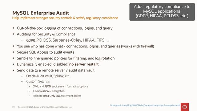 Copyright © 2023, Oracle and/or its affiliates. All rights reserved.
39
MySQL Enterprise Audit
Help implement stronger security controls & satisfy regulatory compliance
 Out-of-the-box logging of connections, logins, and query
 Auditing for Security & Compliance
– GDPR, PCI DSS, Sarbanes-Oxley, HIPAA, FIPS, ...
 You see who has done what - connections, logins, and queries (works with firewall)
 Secure SQL Access to audit events
 Simple to fine grained policies for filtering, and log rotation
 Dynamically enabled, disabled: no server restart
 Send data to a remote server / audit data vault
– Oracle Audit Vault, Splunk, etc.
– Custom Settings
●
XML and JSON audit stream formatting options
●
Compression & Encryption
●
Remote Read Only SQL statement access
Adds regulatory compliance to
MySQL applications
(GDPR, HIPAA, PCI DSS, etc.)
Adds regulatory compliance to
MySQL applications
(GDPR, HIPAA, PCI DSS, etc.)
https://dasini.net/blog/2018/04/04/mysql-security-mysql-enterprise-audit
