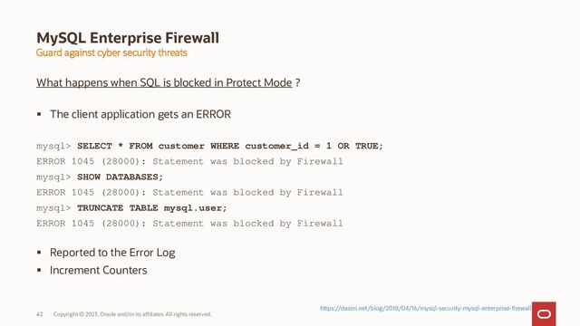 Copyright © 2023, Oracle and/or its affiliates. All rights reserved.
42
MySQL Enterprise Firewall
Guard against cyber security threats
What happens when SQL is blocked in Protect Mode ?
 The client application gets an ERROR
mysql> SELECT * FROM customer WHERE customer_id = 1 OR TRUE;
ERROR 1045 (28000): Statement was blocked by Firewall
mysql> SHOW DATABASES;
ERROR 1045 (28000): Statement was blocked by Firewall
mysql> TRUNCATE TABLE mysql.user;
ERROR 1045 (28000): Statement was blocked by Firewall
 Reported to the Error Log
 Increment Counters
https://dasini.net/blog/2018/04/16/mysql-security-mysql-enterprise-firewall
