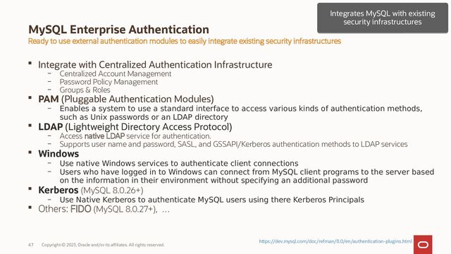 Copyright © 2023, Oracle and/or its affiliates. All rights reserved.
47
MySQL Enterprise Authentication
 Integrate with Centralized Authentication Infrastructure
– Centralized Account Management
– Password Policy Management
– Groups & Roles
 PAM (Pluggable Authentication Modules)
– Enables a system to use a standard interface to access various kinds of authentication methods,
such as Unix passwords or an LDAP directory
 LDAP (Lightweight Directory Access Protocol)
– Access native LDAP service for authentication.
– Supports user name and password, SASL, and GSSAPI/Kerberos authentication methods to LDAP services
 Windows
– Use native Windows services to authenticate client connections
– Users who have logged in to Windows can connect from MySQL client programs to the server based
on the information in their environment without specifying an additional password
 Kerberos (MySQL 8.0.26+)
– Use Native Kerberos to authenticate MySQL users using there Kerberos Principals
 Others: FIDO (MySQL 8.0.27+), …
Ready to use external authentication modules to easily integrate existing security infrastructures
Integrates MySQL with existing
security infrastructures
Integrates MySQL with existing
security infrastructures
https://dev.mysql.com/doc/refman/8.0/en/authentication-plugins.html
