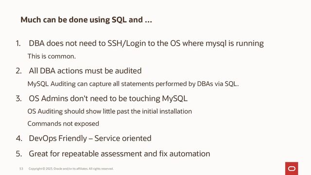 Copyright © 2023, Oracle and/or its affiliates. All rights reserved.
53
Much can be done using SQL and …
1. DBA does not need to SSH/Login to the OS where mysql is running
This is common.
2. All DBA actions must be audited
MySQL Auditing can capture all statements performed by DBAs via SQL.
3. OS Admins don't need to be touching MySQL
OS Auditing should show little past the initial installation
Commands not exposed
4. DevOps Friendly – Service oriented
5. Great for repeatable assessment and fix automation
