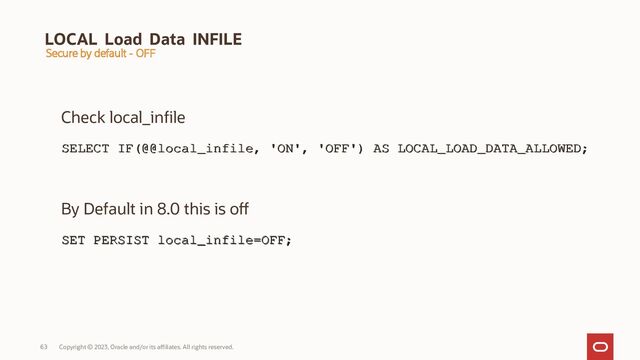 Copyright © 2023, Oracle and/or its affiliates. All rights reserved.
63
LOCAL Load Data INFILE
Check local_infile
SELECT IF(@@local_infile, 'ON', 'OFF') AS LOCAL_LOAD_DATA_ALLOWED;
SELECT IF(@@local_infile, 'ON', 'OFF') AS LOCAL_LOAD_DATA_ALLOWED;
By Default in 8.0 this is off
SET PERSIST local_infile=OFF;
SET PERSIST local_infile=OFF;
Secure by default - OFF
