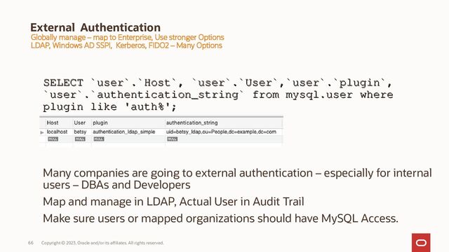 Copyright © 2023, Oracle and/or its affiliates. All rights reserved.
66
External Authentication
SELECT `user`.`Host`, `user`.`User`,`user`.`plugin`,
SELECT `user`.`Host`, `user`.`User`,`user`.`plugin`,
`user`.`authentication_string` from mysql.user where
`user`.`authentication_string` from mysql.user where
plugin like 'auth%';
plugin like 'auth%';
Many companies are going to external authentication – especially for internal
users – DBAs and Developers
Map and manage in LDAP, Actual User in Audit Trail
Make sure users or mapped organizations should have MySQL Access.
Globally manage – map to Enterprise, Use stronger Options
LDAP, Windows AD SSPI, Kerberos, FIDO2 – Many Options
