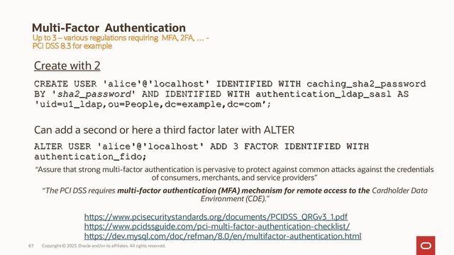 Copyright © 2023, Oracle and/or its affiliates. All rights reserved.
67
Multi-Factor Authentication
Create with 2
CREATE USER 'alice'@'localhost' IDENTIFIED WITH caching_sha2_password
CREATE USER 'alice'@'localhost' IDENTIFIED WITH caching_sha2_password
BY '
BY 'sha2_password
sha2_password' AND IDENTIFIED WITH authentication_ldap_sasl AS
' AND IDENTIFIED WITH authentication_ldap_sasl AS
'uid=u1_ldap,ou=People,dc=example,dc=com’
'uid=u1_ldap,ou=People,dc=example,dc=com’;
Can add a second or here a third factor later with ALTER
ALTER USER 'alice'@'localhost' ADD 3 FACTOR IDENTIFIED WITH
ALTER USER 'alice'@'localhost' ADD 3 FACTOR IDENTIFIED WITH
authentication_fido;
authentication_fido;
“Assure that strong multi-factor authentication is pervasive to protect against common attacks against the credentials
of consumers, merchants, and service providers”
“The PCI DSS requires multi-factor authentication (MFA) mechanism for remote access to the Cardholder Data
Environment (CDE).”
Up to 3 – various regulations requiring MFA, 2FA, … -
PCI DSS 8.3 for example
https://www.pcisecuritystandards.org/documents/PCIDSS_QRGv3_1.pdf
https://www.pcidssguide.com/pci-multi-factor-authentication-checklist/
https://dev.mysql.com/doc/refman/8.0/en/multifactor-authentication.html
