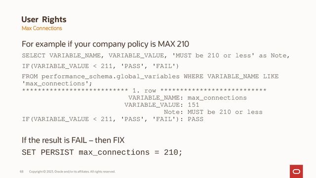Copyright © 2023, Oracle and/or its affiliates. All rights reserved.
68
User Rights
For example if your company policy is MAX 210
SELECT VARIABLE_NAME, VARIABLE_VALUE, 'MUST be 210 or less' as Note,
IF(VARIABLE_VALUE < 211, 'PASS', 'FAIL')
FROM performance_schema.global_variables WHERE VARIABLE_NAME LIKE
'max_connections';
*************************** 1. row ***************************
VARIABLE_NAME: max_connections
VARIABLE_VALUE: 151
Note: MUST be 210 or less
IF(VARIABLE_VALUE < 211, 'PASS', 'FAIL'): PASS
If the result is FAIL – then FIX
SET PERSIST max_connections = 210;
Max Connections
