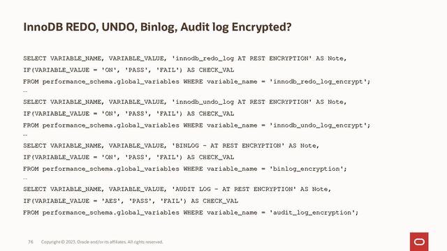 Copyright © 2023, Oracle and/or its affiliates. All rights reserved.
76
InnoDB REDO, UNDO, Binlog, Audit log Encrypted?
SELECT VARIABLE_NAME, VARIABLE_VALUE, 'innodb_redo_log AT REST ENCRYPTION' AS Note,
SELECT VARIABLE_NAME, VARIABLE_VALUE, 'innodb_redo_log AT REST ENCRYPTION' AS Note,
IF(VARIABLE_VALUE = 'ON', 'PASS', 'FAIL') AS CHECK_VAL
IF(VARIABLE_VALUE = 'ON', 'PASS', 'FAIL') AS CHECK_VAL
FROM performance_schema.global_variables WHERE variable_name = 'innodb_redo_log_encrypt
FROM performance_schema.global_variables WHERE variable_name = 'innodb_redo_log_encrypt';
';
--
--
SELECT VARIABLE_NAME, VARIABLE_VALUE, 'innodb_undo_log AT REST ENCRYPTION' AS Note,
SELECT VARIABLE_NAME, VARIABLE_VALUE, 'innodb_undo_log AT REST ENCRYPTION' AS Note,
IF(VARIABLE_VALUE = 'ON', 'PASS', 'FAIL') AS CHECK_VAL
IF(VARIABLE_VALUE = 'ON', 'PASS', 'FAIL') AS CHECK_VAL
FROM performance_schema.global_variables WHERE variable_name = 'innodb_undo_log_encrypt
FROM performance_schema.global_variables WHERE variable_name = 'innodb_undo_log_encrypt';
';
--
--
SELECT VARIABLE_NAME, VARIABLE_VALUE, 'BINLOG - AT REST ENCRYPTION' AS Note,
SELECT VARIABLE_NAME, VARIABLE_VALUE, 'BINLOG - AT REST ENCRYPTION' AS Note,
IF(VARIABLE_VALUE = 'ON', 'PASS', 'FAIL') AS CHECK_VAL
IF(VARIABLE_VALUE = 'ON', 'PASS', 'FAIL') AS CHECK_VAL
FROM performance_schema.global_variables WHERE variable_name = 'binlog_encryption
FROM performance_schema.global_variables WHERE variable_name = 'binlog_encryption';
';
--
--
SELECT VARIABLE_NAME, VARIABLE_VALUE, 'AUDIT LOG - AT REST ENCRYPTION' AS Note,
SELECT VARIABLE_NAME, VARIABLE_VALUE, 'AUDIT LOG - AT REST ENCRYPTION' AS Note,
IF(VARIABLE_VALUE = 'AES', 'PASS', 'FAIL')
IF(VARIABLE_VALUE = 'AES', 'PASS', 'FAIL') AS CHECK_VAL
AS CHECK_VAL
FROM performance_schema.global_variables WHERE variable_name = 'audit_log_encryption';
FROM performance_schema.global_variables WHERE variable_name = 'audit_log_encryption';
