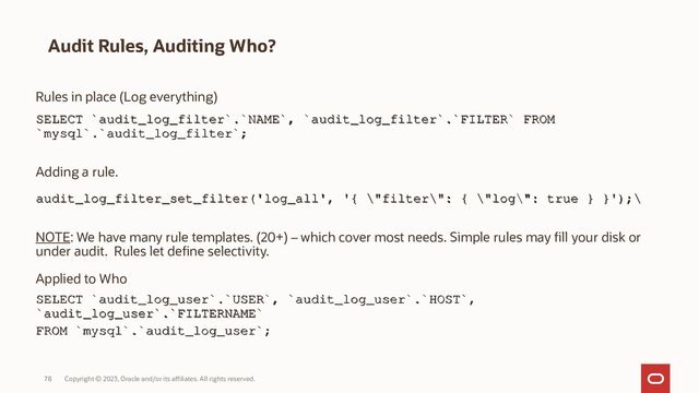 Copyright © 2023, Oracle and/or its affiliates. All rights reserved.
78
Audit Rules, Auditing Who?
Rules in place (Log everything)
SELECT `audit_log_filter`.`NAME`, `audit_log_filter`.`FILTER` FROM
SELECT `audit_log_filter`.`NAME`, `audit_log_filter`.`FILTER` FROM
`mysql`.`audit_log_filter`;
`mysql`.`audit_log_filter`;
Adding a rule.
audit_log_filter_set_filter('log_all', '{ \"filter\": { \"log\": true } }
audit_log_filter_set_filter('log_all', '{ \"filter\": { \"log\": true } }');\
');\
NOTE: We have many rule templates. (20+) – which cover most needs. Simple rules may fill your disk or
under audit. Rules let define selectivity.
Applied to Who
SELECT `audit_log_user`.`USER`, `audit_log_user`.`HOST`,
SELECT `audit_log_user`.`USER`, `audit_log_user`.`HOST`,
`audit_log_user`.`FILTERNAME`
`audit_log_user`.`FILTERNAME`
FROM `mysql`.`audit_log_user`;
FROM `mysql`.`audit_log_user`;
