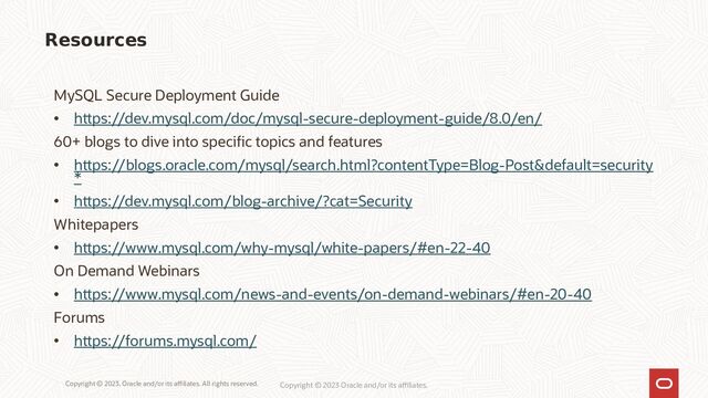 Copyright © 2023, Oracle and/or its affiliates. All rights reserved. Copyright © 2023 Oracle and/or its affiliates.
MySQL Secure Deployment Guide
• https://dev.mysql.com/doc/mysql-secure-deployment-guide/8.0/en/
60+ blogs to dive into specific topics and features
• https://blogs.oracle.com/mysql/search.html?contentType=Blog-Post&default=security
*
• https://dev.mysql.com/blog-archive/?cat=Security
Whitepapers
• https://www.mysql.com/why-mysql/white-papers/#en-22-40
On Demand Webinars
• https://www.mysql.com/news-and-events/on-demand-webinars/#en-20-40
Forums
• https://forums.mysql.com/
Resources
