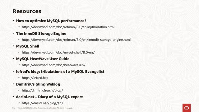 Copyright © 2023, Oracle and/or its affiliates. All rights reserved.
Resources
● How to optimize MySQL performance?
✔
https://dev.mysql.com/doc/refman/8.0/en/optimization.html
● The InnoDB Storage Engine
✔
https://dev.mysql.com/doc/refman/8.0/en/innodb-storage-engine.html
● MySQL Shell
✔
https://dev.mysql.com/doc/mysql-shell/8.0/en/
● MySQL HeatWave User Guide
✔
https://dev.mysql.com/doc/heatwave/en/
● lefred's blog: tribulations of a MySQL Evangelist
✔
https://lefred.be/
● DimitriK's (dim) Weblog
✔
http://dimitrik.free.fr/blog/
● dasini.net – Diary of a MySQL expert
✔
https://dasini.net/blog/en/
81
