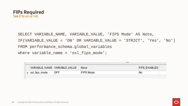 Copyright © 2023, Oracle and/or its affiliates. All rights reserved.
86
FIPs Required
SELECT VARIABLE_NAME, VARIABLE_VALUE, 'FIPS Mode' AS Note,
IF(VARIABLE_VALUE = 'ON' OR VARIABLE_VALUE = 'STRICT', 'Yes', 'No')
FROM performance_schema.global_variables
where variable_name = 'ssl_fips_mode';
See if its on or not
