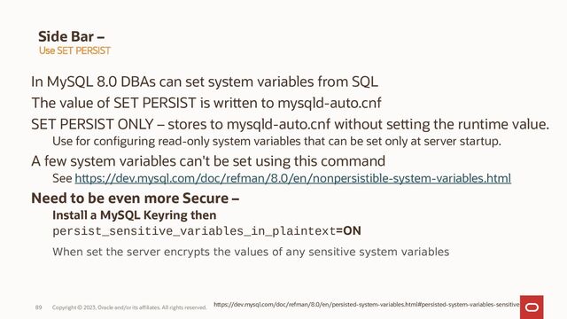 Copyright © 2023, Oracle and/or its affiliates. All rights reserved.
89
Side Bar –
In MySQL 8.0 DBAs can set system variables from SQL
The value of SET PERSIST is written to mysqld-auto.cnf
SET PERSIST ONLY – stores to mysqld-auto.cnf without setting the runtime value.
Use for configuring read-only system variables that can be set only at server startup.
A few system variables can't be set using this command
See https://dev.mysql.com/doc/refman/8.0/en/nonpersistible-system-variables.html
Need to be even more Secure –
Install a MySQL Keyring then
persist_sensitive_variables_in_plaintext=ON
When set the server encrypts the values of any sensitive system variables
Use SET PERSIST
https://dev.mysql.com/doc/refman/8.0/en/persisted-system-variables.html#persisted-system-variables-sensitive
