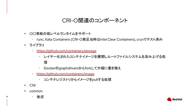 CRI-O関連のコンポーネント
▸ OCI準拠の低レベルランタイムをサポート
･ runc, Kata Containers (CRI-O発足当時はIntel Clear Containers), crunでテスト済み
▸ ライブラリ
･ https://github.com/containers/storage
･ レイヤー化されたコンテナイメージを展開しルートファイルシステムを汲み上げる処
理
･ Dockerのgraphdriversからforkして大幅に書き換え
･ https://github.com/containers/image
･ コンテナレジストリからイメージをpullする処理
▸ CNI
▸ conmon
･ 後述
