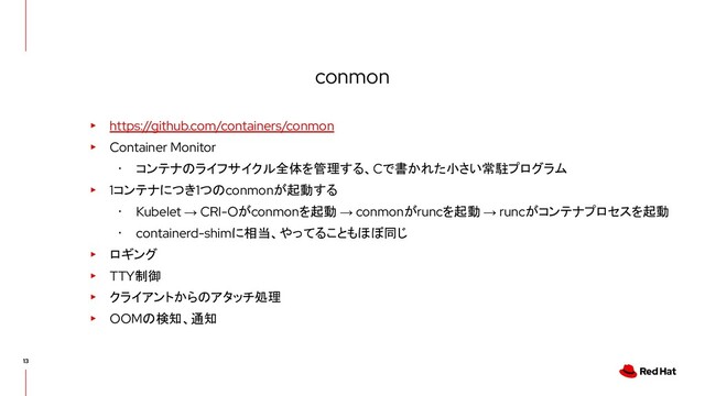 conmon
▸ https://github.com/containers/conmon
▸ Container Monitor
･ コンテナのライフサイクル全体を管理する、Cで書かれた小さい常駐プログラム
▸ 1コンテナにつき1つのconmonが起動する
･ Kubelet → CRI-Oがconmonを起動 → conmonがruncを起動 → runcがコンテナプロセスを起動
･ containerd-shimに相当、やってることもほぼ同じ
▸ ロギング
▸ TTY制御
▸ クライアントからのアタッチ処理
▸ OOMの検知、通知
