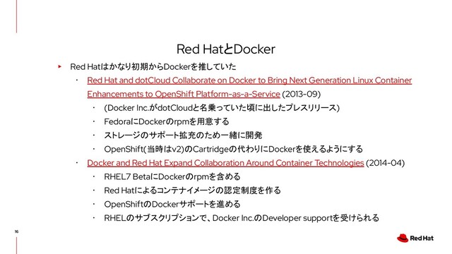 Red HatとDocker
▸ Red Hatはかなり初期からDockerを推していた
･ Red Hat and dotCloud Collaborate on Docker to Bring Next Generation Linux Container
Enhancements to OpenShift Platform-as-a-Service (2013-09)
･ (Docker Inc.がdotCloudと名乗っていた頃に出したプレスリリース)
･ FedoraにDockerのrpmを用意する
･ ストレージのサポート拡充のため一緒に開発
･ OpenShift(当時はv2)のCartridgeの代わりにDockerを使えるようにする
･ Docker and Red Hat Expand Collaboration Around Container Technologies (2014-04)
･ RHEL7 BetaにDockerのrpmを含める
･ Red Hatによるコンテナイメージの認定制度を作る
･ OpenShiftのDockerサポートを進める
･ RHELのサブスクリプションで、Docker Inc.のDeveloper supportを受けられる

