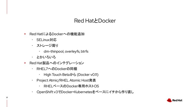 Red HatとDocker
▸ Red HatによるDockerへの機能追加
･ SELinux対応
･ ストレージ周り
･ dm-thinpool, overleyfs, btrfs
･ とかいろいろ
▸ Red Hat製品へのインテグレーション
･ RHEL7へのDockerの同梱
･ High Touch Betaから (Docker v0.11)
･ Project Atmic/RHEL Atomic Host発表
･ RHELベースのDocker専用ホストOS
･ OpenShift v3でDocker+Kubernetesをベースにイチから作り直し
