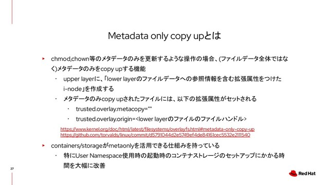 Metadata only copy upとは
▸ chmod,chown等のメタデータのみを更新するような操作の場合、(ファイルデータ全体ではな
く)メタデータのみをcopy upする機能
･ upper layerに、「lower layerのファイルデータへの参照情報を含む拡張属性をつけた
i-node」を作成する
･ メタデータのみcopy upされたファイルには、以下の拡張属性がセットされる
･ trusted.overlay.metacopy=""
･ trusted.overlay.origin=
▸ containers/storageがmetaonlyを活用できる仕組みを持っている
･ 特にUser Namespace使用時の起動時のコンテナストレージのセットアップにかかる時
間を大幅に改善
https://www.kernel.org/doc/html/latest/filesystems/overlayfs.html#metadata-only-copy-up
https://github.com/torvalds/linux/commit/d5791044d2e5749ef4de84161cec5532e2111540

