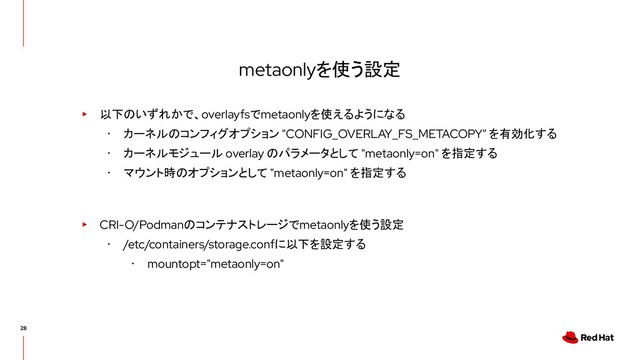 metaonlyを使う設定
▸ 以下のいずれかで、overlayfsでmetaonlyを使えるようになる
･ カーネルのコンフィグオプション "CONFIG_OVERLAY_FS_METACOPY" を有効化する
･ カーネルモジュール overlay のパラメータとして "metaonly=on" を指定する
･ マウント時のオプションとして "metaonly=on" を指定する
▸ CRI-O/Podmanのコンテナストレージでmetaonlyを使う設定
･ /etc/containers/storage.confに以下を設定する
･ mountopt="metaonly=on"

