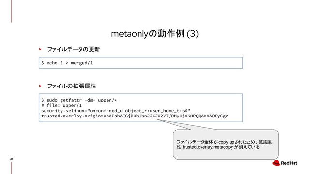 metaonlyの動作例 (3)
▸ ファイルデータの更新
$ echo 1 > merged/1
▸ ファイルの拡張属性
$ sudo getfattr -dm- upper/*
# file: upper/1
security.selinux="unconfined_u:object_r:user_home_t:s0"
trusted.overlay.origin=0sAPshAIGjB0b1hnJJGJO2Y7/DMyHj0KMPQQAAAADEy6gr
ファイルデータ全体が copy upされたため、拡張属
性 trusted.overlay.metacopy が消えている
