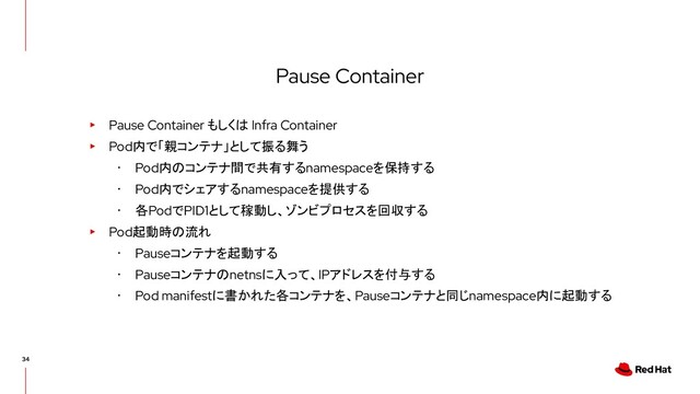 Pause Container
▸ Pause Container もしくは Infra Container
▸ Pod内で「親コンテナ」として振る舞う
･ Pod内のコンテナ間で共有するnamespaceを保持する
･ Pod内でシェアするnamespaceを提供する
･ 各PodでPID1として稼動し、ゾンビプロセスを回収する
▸ Pod起動時の流れ
･ Pauseコンテナを起動する
･ Pauseコンテナのnetnsに入って、IPアドレスを付与する
･ Pod manifestに書かれた各コンテナを、Pauseコンテナと同じnamespace内に起動する
