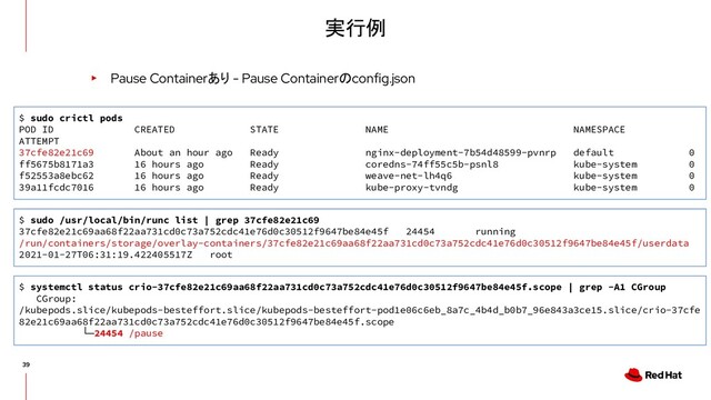 実行例
▸ Pause Containerあり - Pause Containerのconfig.json
$ sudo crictl pods
POD ID CREATED STATE NAME NAMESPACE
ATTEMPT
37cfe82e21c69 About an hour ago Ready nginx-deployment-7b54d48599-pvnrp default 0
ff5675b8171a3 16 hours ago Ready coredns-74ff55c5b-psnl8 kube-system 0
f52553a8ebc62 16 hours ago Ready weave-net-lh4q6 kube-system 0
39a11fcdc7016 16 hours ago Ready kube-proxy-tvndg kube-system 0
$ sudo /usr/local/bin/runc list | grep 37cfe82e21c69
37cfe82e21c69aa68f22aa731cd0c73a752cdc41e76d0c30512f9647be84e45f 24454 running
/run/containers/storage/overlay-containers/37cfe82e21c69aa68f22aa731cd0c73a752cdc41e76d0c30512f9647be84e45f/userdata
2021-01-27T06:31:19.422405517Z root
$ systemctl status crio-37cfe82e21c69aa68f22aa731cd0c73a752cdc41e76d0c30512f9647be84e45f.scope | grep -A1 CGroup
CGroup:
/kubepods.slice/kubepods-besteffort.slice/kubepods-besteffort-pod1e06c6eb_8a7c_4b4d_b0b7_96e843a3ce15.slice/crio-37cfe
82e21c69aa68f22aa731cd0c73a752cdc41e76d0c30512f9647be84e45f.scope
└─24454 /pause
