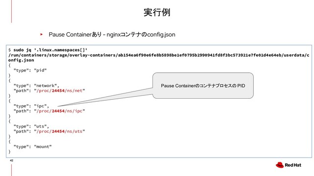 実行例
▸ Pause Containerあり - nginxコンテナのconfig.json
$ sudo jq '.linux.namespaces[]'
/run/containers/storage/overlay-containers/ab154ea6f90e6fe8b5898be1ef0795b2990941fd8f3bc573921e7fe01d4e64eb/userdata/c
onfig.json
{
"type": "pid"
}
{
"type": "network",
"path": "/proc/24454/ns/net"
}
{
"type": "ipc",
"path": "/proc/24454/ns/ipc"
}
{
"type": "uts",
"path": "/proc/24454/ns/uts"
}
{
"type": "mount"
}
Pause Containerのコンテナプロセスの PID
