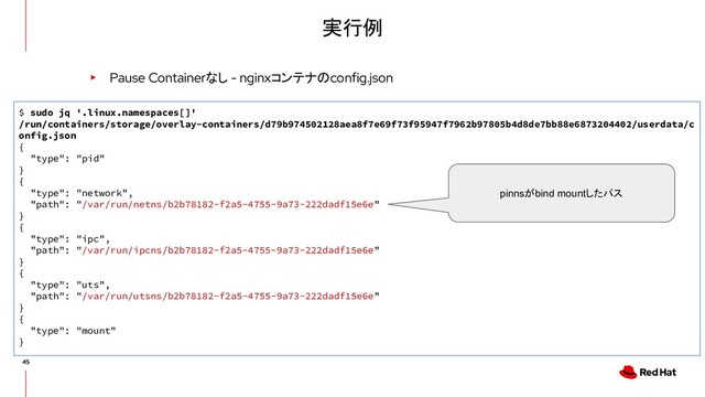 実行例
▸ Pause Containerなし - nginxコンテナのconfig.json
$ sudo jq '.linux.namespaces[]'
/run/containers/storage/overlay-containers/d79b974502128aea8f7e69f73f95947f7962b97805b4d8de7bb88e6873204402/userdata/c
onfig.json
{
"type": "pid"
}
{
"type": "network",
"path": "/var/run/netns/b2b78182-f2a5-4755-9a73-222dadf15e6e"
}
{
"type": "ipc",
"path": "/var/run/ipcns/b2b78182-f2a5-4755-9a73-222dadf15e6e"
}
{
"type": "uts",
"path": "/var/run/utsns/b2b78182-f2a5-4755-9a73-222dadf15e6e"
}
{
"type": "mount"
}
pinnsがbind mountしたパス
