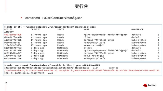 実行例
▸ containerd - Pause Containerのconfig.json
$ sudo crictl --runtime-endpoint /run/containerd/containerd.sock pods
POD ID CREATED STATE NAME NAMESPACE
ATTEMPT
e403c69ae4d05 17 hours ago Ready nginx-deployment-7fbd46f9ff-jpnjf default 1
d876d9ff1c42b 17 hours ago Ready client default 1
a1c0ee77cf87b 17 hours ago Ready coredns-74ff55c5b-qntmc kube-system 1
b0b048a354e07 17 hours ago Ready kube-proxy-ls9f2 kube-system 1
fb0ef49b5556a 17 hours ago Ready weave-net-m6js2 kube-system 1
b1c90b5757f9d 6 days ago NotReady client default 0
6a415a369243d 6 days ago NotReady nginx-deployment-7fbd46f9ff-jpnjf default 0
8b6246d9ca647 6 days ago NotReady coredns-74ff55c5b-qntmc kube-system 0
1f60446957069 6 days ago NotReady weave-net-m6js2 kube-system 0
e02564e941be6 6 days ago NotReady kube-proxy-ls9f2 kube-system 0
$ sudo runc --root /run/containerd/runc/k8s.io list | grep e403c69ae4d05
e403c69ae4d059f27f980f5f081af81651bbf2681999bfe4eb7742fcbe0d215b 3194 running
/run/containerd/io.containerd.runtime.v2.task/k8s.io/e403c69ae4d059f27f980f5f081af81651bbf2681999bfe4eb7742fcbe0d215b
2021-01-26T15:40:44.820717662Z root
