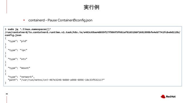 実行例
▸ containerd - Pause Containerのconfig.json
$ sudo jq '.linux.namespaces[]'
/run/containerd/io.containerd.runtime.v2.task/k8s.io/e403c69ae4d059f27f980f5f081af81651bbf2681999bfe4eb7742fcbe0d215b/
config.json
{
"type": "pid"
}
{
"type": "ipc"
}
{
"type": "uts"
}
{
"type": "mount"
}
{
"type": "network",
"path": "/var/run/netns/cni-467e3246-b8b0-a008-6056-18c33f532117"
}
