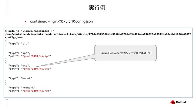 実行例
▸ containerd - nginxコンテナのconfig.json
$ sudo jq '.linux.namespaces[]'
/run/containerd/io.containerd.runtime.v2.task/k8s.io/277da9929586e1c5818b4976d489e421aca750020a09912ba89cab41206e4687/
config.json
{
"type": "pid"
}
{
"type": "ipc",
"path": "/proc/3194/ns/ipc"
}
{
"type": "uts",
"path": "/proc/3194/ns/uts"
}
{
"type": "mount"
}
{
"type": "network",
"path": "/proc/3194/ns/net"
}
Pause Containerのコンテナプロセスの PID
