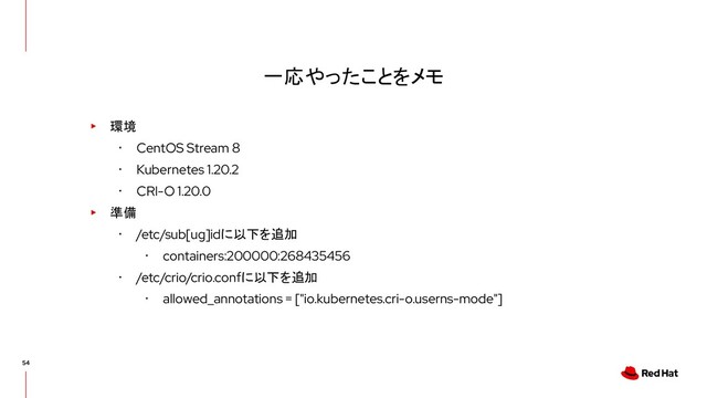 一応やったことをメモ
▸ 環境
･ CentOS Stream 8
･ Kubernetes 1.20.2
･ CRI-O 1.20.0
▸ 準備
･ /etc/sub[ug]idに以下を追加
･ containers:200000:268435456
･ /etc/crio/crio.confに以下を追加
･ allowed_annotations = ["io.kubernetes.cri-o.userns-mode"]
