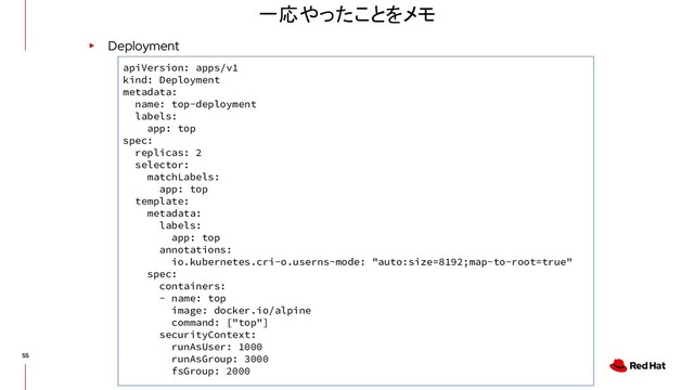 一応やったことをメモ
▸ Deployment
apiVersion: apps/v1
kind: Deployment
metadata:
name: top-deployment
labels:
app: top
spec:
replicas: 2
selector:
matchLabels:
app: top
template:
metadata:
labels:
app: top
annotations:
io.kubernetes.cri-o.userns-mode: "auto:size=8192;map-to-root=true"
spec:
containers:
- name: top
image: docker.io/alpine
command: ["top"]
securityContext:
runAsUser: 1000
runAsGroup: 3000
fsGroup: 2000
