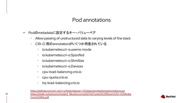 Pod annotations
▸ Podのmetadataに設定するキー・バリューペア
･ Allow passing of unstructured data to varying levels of the stack
･ CRI-O 用のannotationがいくつか用意されている
･ io.kubernetes.cri-o.userns-mode
･ io.kubernetes.cri-o.Spoofed
･ io.kubernetes.cri-o.ShmSize
･ io.kubernetes.cri-o.Devices
･ cpu-load-balancing.crio.io
･ cpu-quota.crio.io
･ irq-load-balancing.crio.io
https://github.com/cri-o/cri-o/blob/release-1.20/pkg/annotations/annotations.go
https://static.sched.com/hosted_files/kccncna20/14/Control%20Room%20-%20Kube
Con%20NA.pdf

