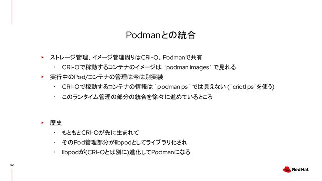 Podmanとの統合
▸ ストレージ管理、イメージ管理周りはCRI-O、Podmanで共有
･ CRI-Oで稼動するコンテナのイメージは `podman images` で見れる
▸ 実行中のPod/コンテナの管理は今は別実装
･ CRI-Oで稼動するコンテナの情報は `podman ps` では見えない (`crictl ps`を使う)
･ このランタイム管理の部分の統合を徐々に進めているところ
▸ 歴史
･ もともとCRI-Oが先に生まれて
･ そのPod管理部分がlibpodとしてライブラリ化され
･ libpodが(CRI-Oとは別に)進化してPodmanになる

