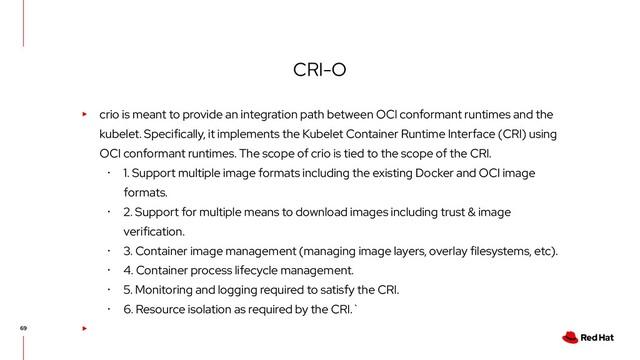 CRI-O
▸ crio is meant to provide an integration path between OCI conformant runtimes and the
kubelet. Specifically, it implements the Kubelet Container Runtime Interface (CRI) using
OCI conformant runtimes. The scope of crio is tied to the scope of the CRI.
･ 1. Support multiple image formats including the existing Docker and OCI image
formats.
･ 2. Support for multiple means to download images including trust & image
verification.
･ 3. Container image management (managing image layers, overlay filesystems, etc).
･ 4. Container process lifecycle management.
･ 5. Monitoring and logging required to satisfy the CRI.
･ 6. Resource isolation as required by the CRI.`
▸
