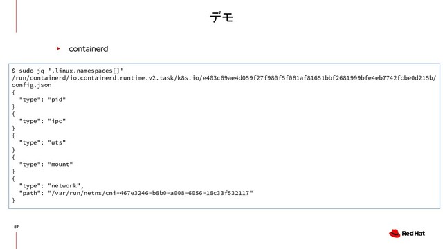 デモ
▸ containerd
$ sudo jq '.linux.namespaces[]'
/run/containerd/io.containerd.runtime.v2.task/k8s.io/e403c69ae4d059f27f980f5f081af81651bbf2681999bfe4eb7742fcbe0d215b/
config.json
{
"type": "pid"
}
{
"type": "ipc"
}
{
"type": "uts"
}
{
"type": "mount"
}
{
"type": "network",
"path": "/var/run/netns/cni-467e3246-b8b0-a008-6056-18c33f532117"
}
