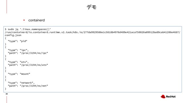 デモ
▸ containerd
$ sudo jq '.linux.namespaces[]'
/run/containerd/io.containerd.runtime.v2.task/k8s.io/277da9929586e1c5818b4976d489e421aca750020a09912ba89cab41206e4687/
config.json
{
"type": "pid"
}
{
"type": "ipc",
"path": "/proc/3194/ns/ipc"
}
{
"type": "uts",
"path": "/proc/3194/ns/uts"
}
{
"type": "mount"
}
{
"type": "network",
"path": "/proc/3194/ns/net"
}
