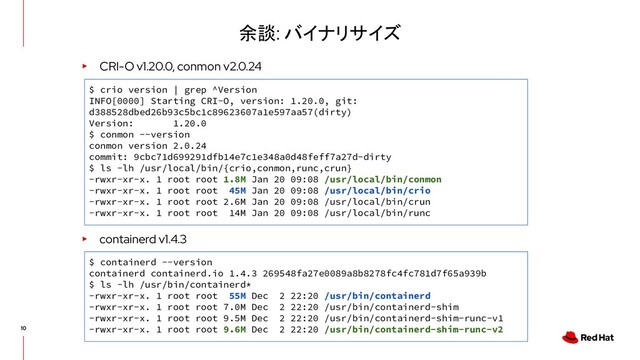 余談: バイナリサイズ
▸ CRI-O v1.20.0, conmon v2.0.24
▸ containerd v1.4.3
$ containerd --version
containerd containerd.io 1.4.3 269548fa27e0089a8b8278fc4fc781d7f65a939b
$ ls -lh /usr/bin/containerd*
-rwxr-xr-x. 1 root root 55M Dec 2 22:20 /usr/bin/containerd
-rwxr-xr-x. 1 root root 7.0M Dec 2 22:20 /usr/bin/containerd-shim
-rwxr-xr-x. 1 root root 9.5M Dec 2 22:20 /usr/bin/containerd-shim-runc-v1
-rwxr-xr-x. 1 root root 9.6M Dec 2 22:20 /usr/bin/containerd-shim-runc-v2
$ crio version | grep ^Version
INFO[0000] Starting CRI-O, version: 1.20.0, git:
d388528dbed26b93c5bc1c89623607a1e597aa57(dirty)
Version: 1.20.0
$ conmon --version
conmon version 2.0.24
commit: 9cbc71d699291dfb14e7c1e348a0d48feff7a27d-dirty
$ ls -lh /usr/local/bin/{crio,conmon,runc,crun}
-rwxr-xr-x. 1 root root 1.8M Jan 20 09:08 /usr/local/bin/conmon
-rwxr-xr-x. 1 root root 45M Jan 20 09:08 /usr/local/bin/crio
-rwxr-xr-x. 1 root root 2.6M Jan 20 09:08 /usr/local/bin/crun
-rwxr-xr-x. 1 root root 14M Jan 20 09:08 /usr/local/bin/runc
