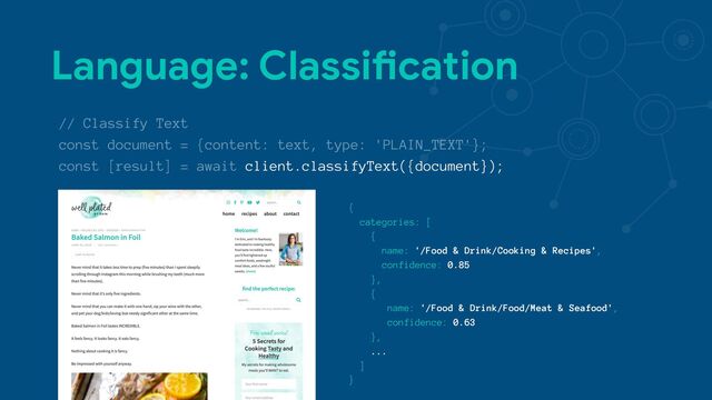 Language: ClassiNcation
// Classify Text
const document = {content: text, type: 'PLAIN_TEXT'};
const [result] = await client.classifyText({document});
{
categories: [
{
name: '/Food & Drink/Cooking & Recipes',
confidence: 0.85
},
{
name: '/Food & Drink/Food/Meat & Seafood',
confidence: 0.63
},
...
]
}
